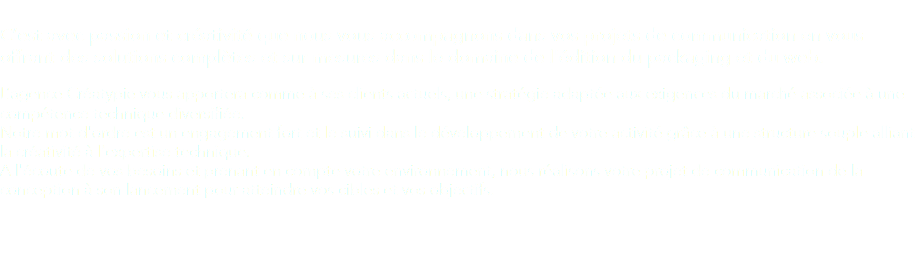  C’est avec passion et créativité que nous vous accompagnons dans vos projets de communication en vous offrant des solutions complètes et sur mesures dans le domaine de l'édition du packaging et du web. L’agence Créatypie vous apportera comme à ses clients actuels, une stratégie adaptée aux exigences du marché associée à une compétence technique diversifiée. Notre mot d'ordre est un engagement fort et le suivi dans le développement de votre activité grâce à une structure souple alliant la créativité à l'expertise technique.
A l'écoute de vos besoins et prenant en compte votre environnement, nous réalisons votre projet de communication de la conception à son lancement pour atteindre vos cibles et vos objectifs. 