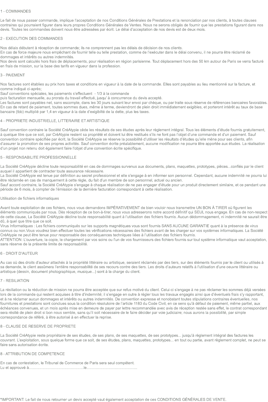  1 - COMMANDES Le fait de nous passer commande, implique l’acceptation de nos Conditions Générales de Prestations et la renonciation par nos clients, à toutes clauses contraires qui pourraient figurer dans leurs propres Conditions Générales de Ventes. Nous ne serons obligés de fournir que les prestations figurant dans nos devis. Toutes les commandes doivent nous être adressées par écrit. Le délai d’acceptation de nos devis est de deux mois. 2 - EXECUTION DES COMMANDES Nos délais débutent à réception de commande; ils ne comprennent pas les délais de décision de nos clients.
En cas de force majeure nous empêchant de fournir telle ou telle prestation, comme de l’exécuter dans le délai convenu, il ne pourra être réclamé de dommages et intérêts ou autres indemnités.
Nos devis sont calculés hors frais de déplacements, pour réalisation en région parisienne. Tout déplacement hors des 50 km autour de Paris se verra facturé en frais de mission, sur la base des tarifs en vigueur dans la profession. 3 - PAIEMENT Nos factures sont établies au prix hors taxes et conditions en vigueur à la date de la commande. Elles sont payables au lieu mentionné sur la facture, et comme indiqué ci-après;
Sauf conventions spéciales, les paiements s’effectuent - 1/3 à la commande
puis facturation mensuelle, au prorata du travail effectué, jusqu’ à concurrence du devis accepté.
Les factures sont payables net, sans escompte, dans les 30 jours suivant leur envoi par chèque, ou par traite sous réserve de références bancaires favorables. En cas de retard de paiement, toutes sommes dues, même à terme, deviendront de plein droit immédiatement exigibles, et porteront intérêt au taux de base bancaire (tbb) multiplié par 1,4 en vigueur à la date d’exigibilté de la dette, plus les taxes. 4 - PROPRIETE INDUSTRIELLE, LITTERAIRE ET ARTISTIQUE Sauf convention contraire la Société CréAtypie cède les résultats de ses études après leur règlement intégral. Tous les éléments d’étude fournis gratuitement, à quelque titre que ce soit, par CréAtypie restent sa propriété et doivent lui être restitués s’ils ne font pas l’objet d’une commande et d’un paiement. Sauf convention contraire spécifiée par écrit, la Société CréAtypie se réserve la possibilité d’utiliser les résultats d’études qu’elle mène pour ses clients, afin d’assurer la promotion de ses propres activités. Sauf convention écrite préalablement, aucune modification ne pourra être apportée aux études. La réalisation d’un projet non retenu doit également faire l’objet d’une convention écrite spécifique. 5 - RESPONSABILITE PROFESSIONNELLE La Société CréAtypie décline toute responsabilité en cas de dommages survenus aux documents, plans, maquettes, prototypes, pièces...confiés par le client auquel il appartient de contracter toute assurance nécessaire.
La Société CréAtypie est tenue par définition au secret professionnel et elle s’engage à en informer son personnel. Cependant, aucune indemnité ne pourra lui être réclamée en cas de manquement à cette règle, du fait d’un membre de son personnel, actuel ou ancien.
Sauf accord contraire, la Société CréAtypie s’engage à chaque réalisation de ne pas engager d’étude pour un produit directement similaire, et ce pendant une période de 6 mois, à compter de l’émission de la dernière facturation correspondant à cette réalisation. Utilisation de fichiers informatiques Avant toute exploitation de ces fichiers, nous vous demandons IMPÉRATIVEMENT de bien vouloir nous transmettre UN BON À TIRER où figurent les éléments communiqués par nous. Dès réception de ce bon-à-tirer, nous vous adresserons notre accord définitif qui SEUL nous engage. En cas de non-respect de cette clause, La Société CréAtypie décline toute responsabilité quant à l’utilisation des fichiers fournis. Aucun dédommagement, ni indemnité ne saurait être dû, à quel que titre que ce soit.
Virus Informatiques : Les fichiers communiqués sur les supports magnétiques vous sont fournis SANS AUCUNE GARANTIE quant à la présence de virus connus ou non.Vous voudrez bien effectuer toutes les vérifications nécessaires des fichiers avant de les charger sur vos systèmes informatiques. La Société CréAtypie ne peut être tenue pour responsable des conséquences techniques liées à l’utilisation des fichiers fournis.
ATTENTION: L’ouverture, la copie, le chargement par vos soins ou l’un de vos fournisseurs des fichiers fournis sur tout système informatique vaut acceptation, sans réserve de la présente limite de responsabilité. 6 - DROIT D’AUTEUR Au cas où des droits d’auteur attachés à la propriété littéraire ou artistique, seraient réclamés par des tiers, sur des éléments fournis par le client ou utilisés à sa demande, le client assûmera l’entière responsabilité de ses recours contre des tiers. Les droits d’auteurs relatifs à l’utilisation d’une oeuvre littéraire ou artistique (dessin, document photographique, musique...) sont à la charge du client. 7 - RESILIATION La résiliation ou la réduction de mission ne pourra être acceptée que sur refus motivé du client. Celui-ci s’engage à ne pas réclamer les sommes déjà versées lors de la commande qui restent acquises à titre d’indemnité; il s’engage en outre à régler tous les travaux engagés ainsi que d’éventuels frais s’y rapportant, et à ne réclamer aucun dommages et intérêts ou autres indemnités. De convention expresse et nonobstant toutes stipulations contraires éventuelles, nos fournitures et prestations sont conclues sous la condition résolutoire de l’article 1183 du Code Civil, en ce sens qu’à défaut de paiement, même partiel, aux échéances convenues, et un mois après mise en demeure de payer par lettre recommandée avec avis de réception restée sans effet, le contrat correspondant sera résilié de plein droit si bon nous semble, sans qu’il soit nécessaire de le faire décider par voie judiciaire; nous aurons la possibilité, par simple correspondance de référé, à être autorisé à en effectuer la reprise. 8 - CLAUSE DE RESERVE DE PROPRIETE La Société CréAtypie reste propriétaire de ses études, de ses plans, de ses maquettes, de ses prototypes... jusqu’à règlement intégral des factures les couvrant. L’exploitation, sous quelque forme que ce soit, de ses études, plans, maquettes, prototypes... en tout ou partie, avant règlement complet, ne peut se faire sans autorisation écrite. 8 - ATTRIBUTION DE COMPETENCE En cas de contestation, le Tribunal de Commerce de Paris sera seul compétent.
Lu et approuvé à....................................................le................................................ *IMPORTANT: Le fait de nous retourner un devis accepté vaut également acceptation de ces CONDITIONS GÉNÉRALES DE VENTE.